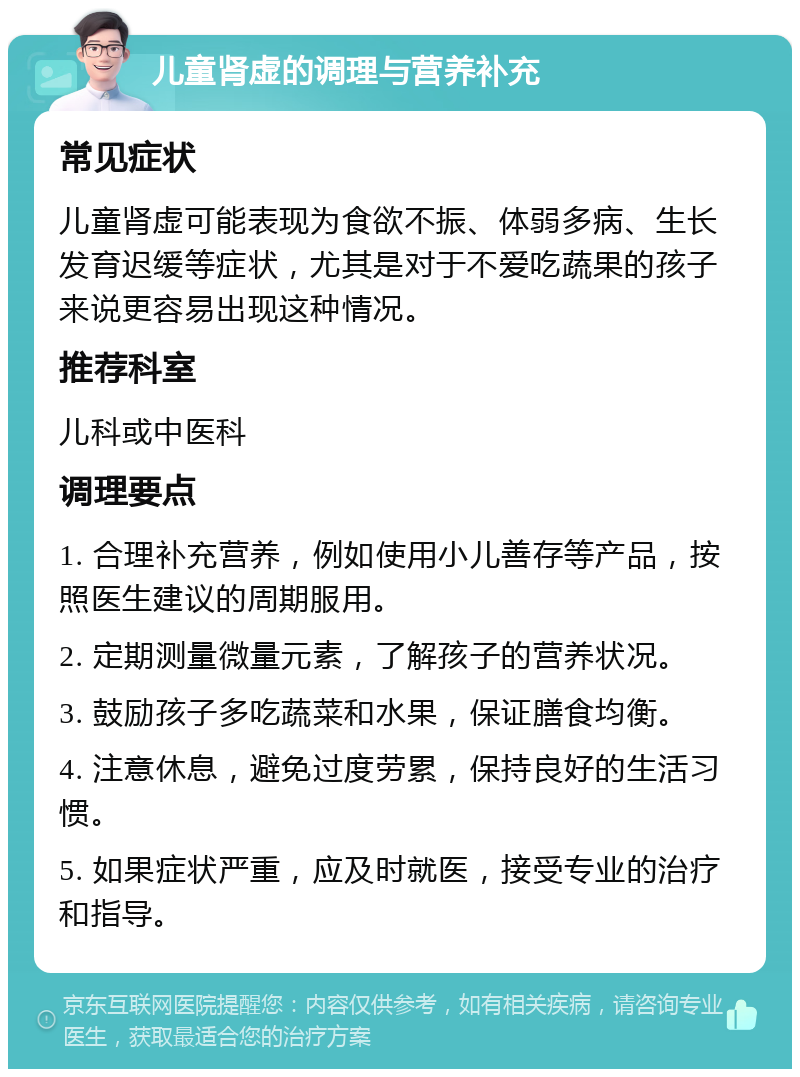 儿童肾虚的调理与营养补充 常见症状 儿童肾虚可能表现为食欲不振、体弱多病、生长发育迟缓等症状，尤其是对于不爱吃蔬果的孩子来说更容易出现这种情况。 推荐科室 儿科或中医科 调理要点 1. 合理补充营养，例如使用小儿善存等产品，按照医生建议的周期服用。 2. 定期测量微量元素，了解孩子的营养状况。 3. 鼓励孩子多吃蔬菜和水果，保证膳食均衡。 4. 注意休息，避免过度劳累，保持良好的生活习惯。 5. 如果症状严重，应及时就医，接受专业的治疗和指导。