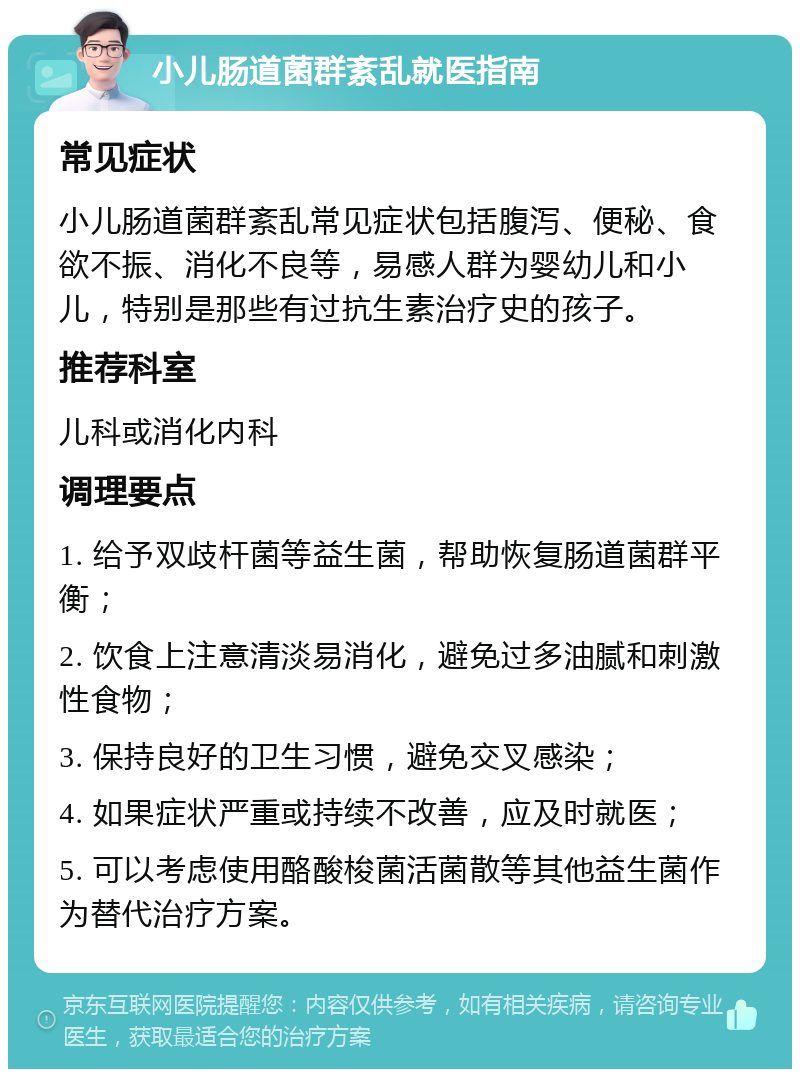 小儿肠道菌群紊乱就医指南 常见症状 小儿肠道菌群紊乱常见症状包括腹泻、便秘、食欲不振、消化不良等，易感人群为婴幼儿和小儿，特别是那些有过抗生素治疗史的孩子。 推荐科室 儿科或消化内科 调理要点 1. 给予双歧杆菌等益生菌，帮助恢复肠道菌群平衡； 2. 饮食上注意清淡易消化，避免过多油腻和刺激性食物； 3. 保持良好的卫生习惯，避免交叉感染； 4. 如果症状严重或持续不改善，应及时就医； 5. 可以考虑使用酪酸梭菌活菌散等其他益生菌作为替代治疗方案。