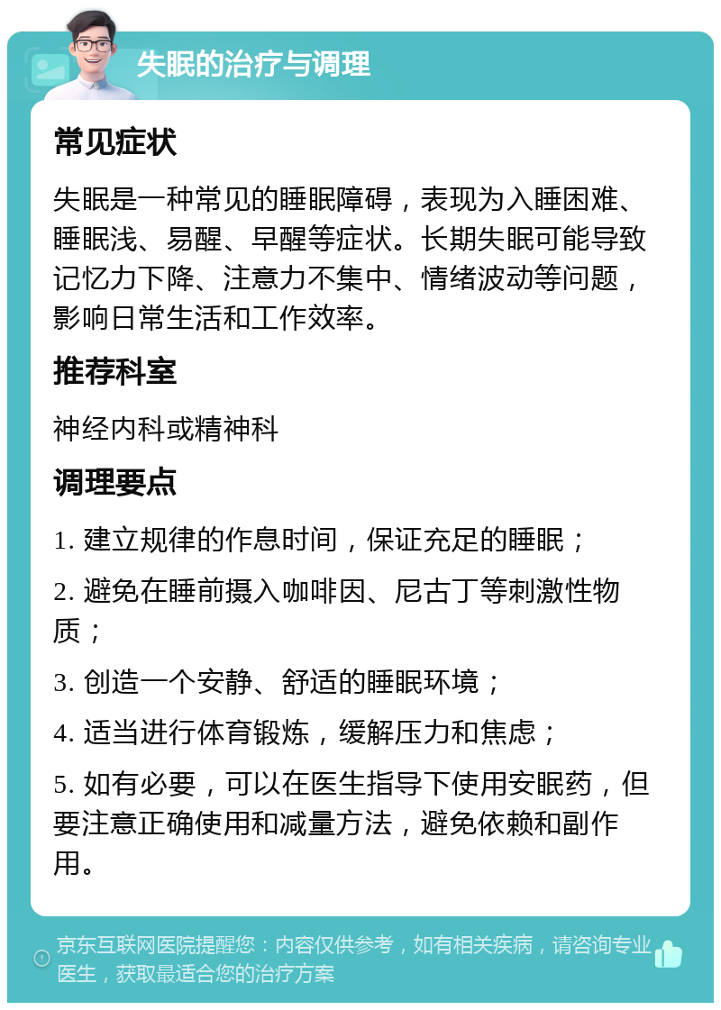 失眠的治疗与调理 常见症状 失眠是一种常见的睡眠障碍，表现为入睡困难、睡眠浅、易醒、早醒等症状。长期失眠可能导致记忆力下降、注意力不集中、情绪波动等问题，影响日常生活和工作效率。 推荐科室 神经内科或精神科 调理要点 1. 建立规律的作息时间，保证充足的睡眠； 2. 避免在睡前摄入咖啡因、尼古丁等刺激性物质； 3. 创造一个安静、舒适的睡眠环境； 4. 适当进行体育锻炼，缓解压力和焦虑； 5. 如有必要，可以在医生指导下使用安眠药，但要注意正确使用和减量方法，避免依赖和副作用。