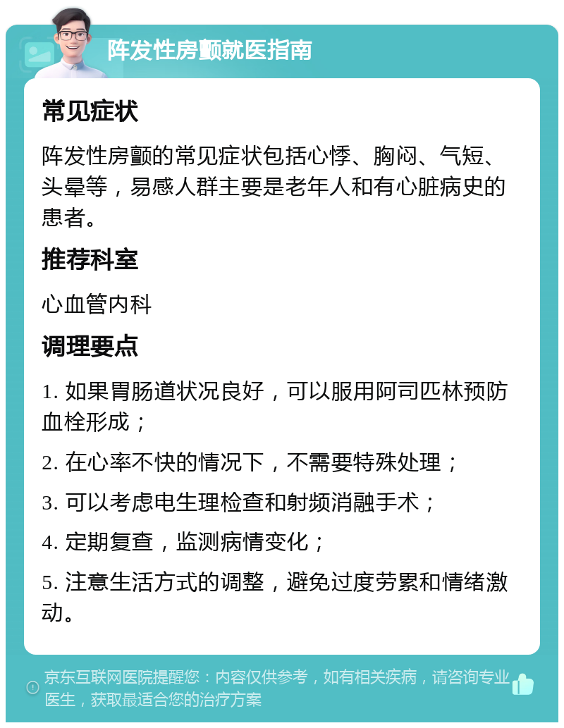 阵发性房颤就医指南 常见症状 阵发性房颤的常见症状包括心悸、胸闷、气短、头晕等，易感人群主要是老年人和有心脏病史的患者。 推荐科室 心血管内科 调理要点 1. 如果胃肠道状况良好，可以服用阿司匹林预防血栓形成； 2. 在心率不快的情况下，不需要特殊处理； 3. 可以考虑电生理检查和射频消融手术； 4. 定期复查，监测病情变化； 5. 注意生活方式的调整，避免过度劳累和情绪激动。