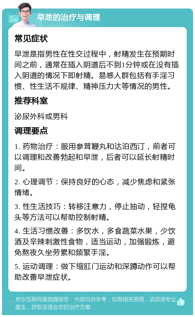 早泄的治疗与调理 常见症状 早泄是指男性在性交过程中，射精发生在预期时间之前，通常在插入阴道后不到1分钟或在没有插入阴道的情况下即射精。易感人群包括有手淫习惯、性生活不规律、精神压力大等情况的男性。 推荐科室 泌尿外科或男科 调理要点 1. 药物治疗：服用参茸鞭丸和达泊西汀，前者可以调理和改善勃起和早泄，后者可以延长射精时间。 2. 心理调节：保持良好的心态，减少焦虑和紧张情绪。 3. 性生活技巧：转移注意力，停止抽动，轻捏龟头等方法可以帮助控制射精。 4. 生活习惯改善：多饮水，多食蔬菜水果，少饮酒及辛辣刺激性食物，适当运动，加强锻炼，避免熬夜久坐劳累和频繁手淫。 5. 运动调理：做下缩肛门运动和深蹲动作可以帮助改善早泄症状。