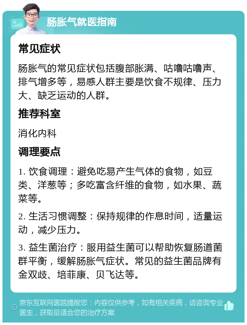 肠胀气就医指南 常见症状 肠胀气的常见症状包括腹部胀满、咕噜咕噜声、排气增多等，易感人群主要是饮食不规律、压力大、缺乏运动的人群。 推荐科室 消化内科 调理要点 1. 饮食调理：避免吃易产生气体的食物，如豆类、洋葱等；多吃富含纤维的食物，如水果、蔬菜等。 2. 生活习惯调整：保持规律的作息时间，适量运动，减少压力。 3. 益生菌治疗：服用益生菌可以帮助恢复肠道菌群平衡，缓解肠胀气症状。常见的益生菌品牌有金双歧、培菲康、贝飞达等。