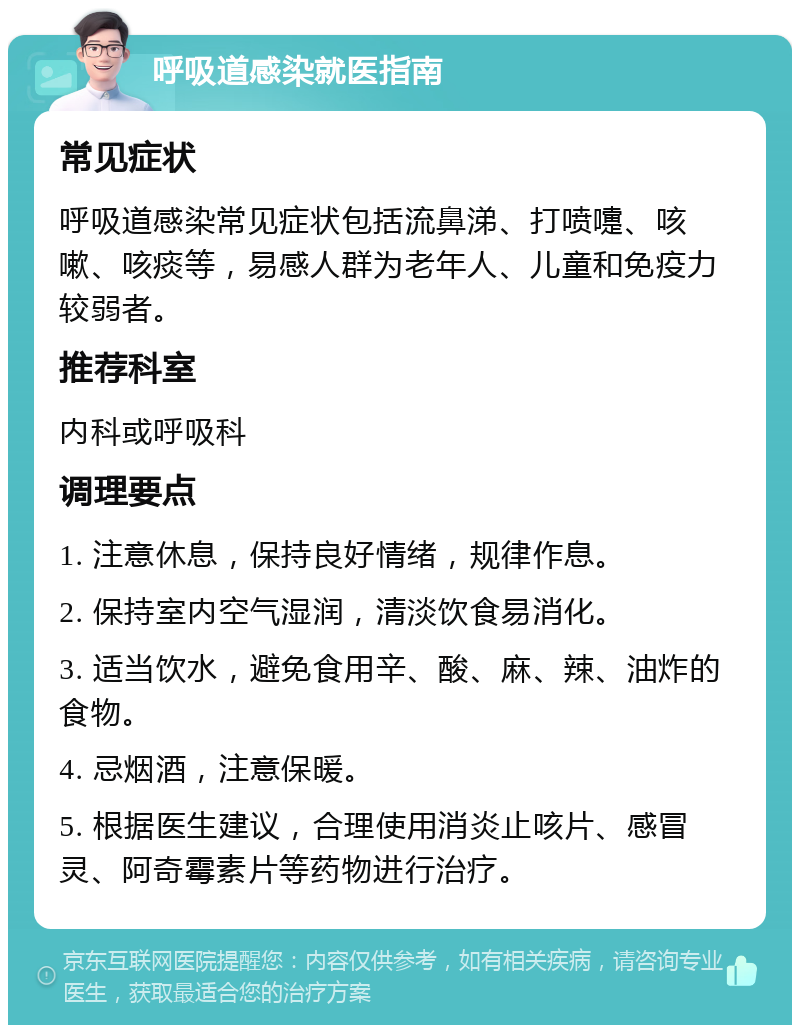 呼吸道感染就医指南 常见症状 呼吸道感染常见症状包括流鼻涕、打喷嚏、咳嗽、咳痰等，易感人群为老年人、儿童和免疫力较弱者。 推荐科室 内科或呼吸科 调理要点 1. 注意休息，保持良好情绪，规律作息。 2. 保持室内空气湿润，清淡饮食易消化。 3. 适当饮水，避免食用辛、酸、麻、辣、油炸的食物。 4. 忌烟酒，注意保暖。 5. 根据医生建议，合理使用消炎止咳片、感冒灵、阿奇霉素片等药物进行治疗。