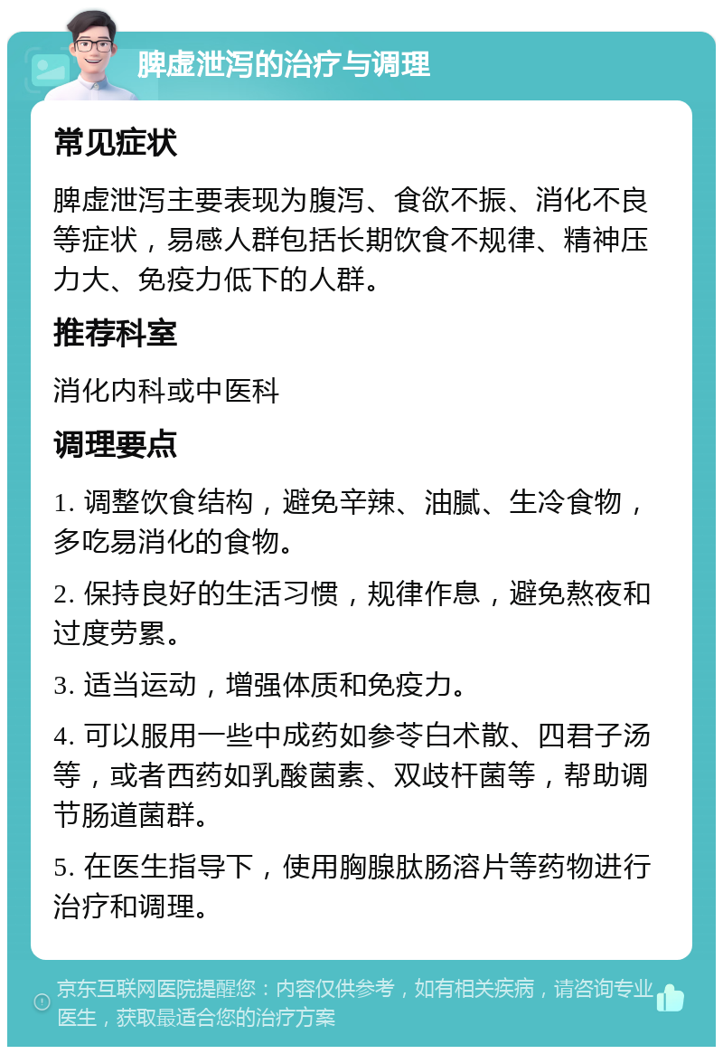 脾虚泄泻的治疗与调理 常见症状 脾虚泄泻主要表现为腹泻、食欲不振、消化不良等症状，易感人群包括长期饮食不规律、精神压力大、免疫力低下的人群。 推荐科室 消化内科或中医科 调理要点 1. 调整饮食结构，避免辛辣、油腻、生冷食物，多吃易消化的食物。 2. 保持良好的生活习惯，规律作息，避免熬夜和过度劳累。 3. 适当运动，增强体质和免疫力。 4. 可以服用一些中成药如参苓白术散、四君子汤等，或者西药如乳酸菌素、双歧杆菌等，帮助调节肠道菌群。 5. 在医生指导下，使用胸腺肽肠溶片等药物进行治疗和调理。