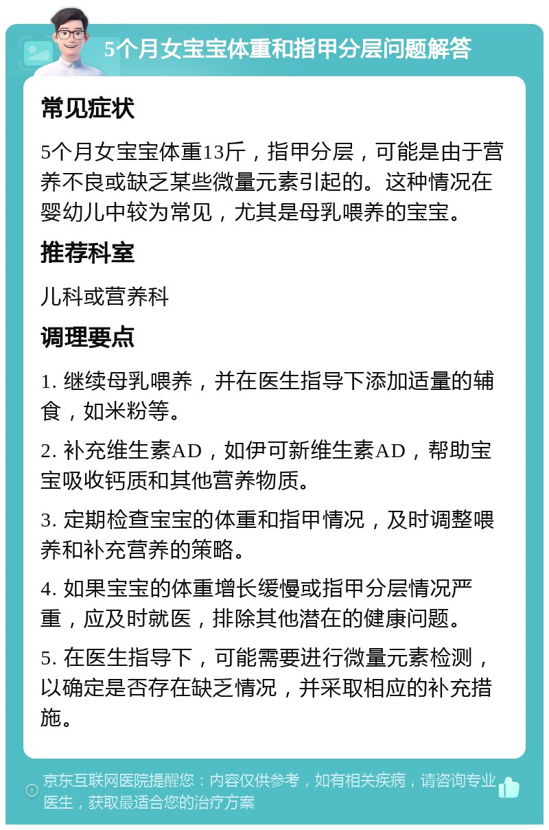 5个月女宝宝体重和指甲分层问题解答 常见症状 5个月女宝宝体重13斤，指甲分层，可能是由于营养不良或缺乏某些微量元素引起的。这种情况在婴幼儿中较为常见，尤其是母乳喂养的宝宝。 推荐科室 儿科或营养科 调理要点 1. 继续母乳喂养，并在医生指导下添加适量的辅食，如米粉等。 2. 补充维生素AD，如伊可新维生素AD，帮助宝宝吸收钙质和其他营养物质。 3. 定期检查宝宝的体重和指甲情况，及时调整喂养和补充营养的策略。 4. 如果宝宝的体重增长缓慢或指甲分层情况严重，应及时就医，排除其他潜在的健康问题。 5. 在医生指导下，可能需要进行微量元素检测，以确定是否存在缺乏情况，并采取相应的补充措施。