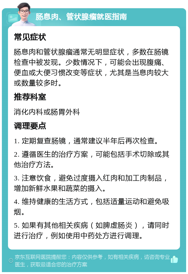 肠息肉、管状腺瘤就医指南 常见症状 肠息肉和管状腺瘤通常无明显症状，多数在肠镜检查中被发现。少数情况下，可能会出现腹痛、便血或大便习惯改变等症状，尤其是当息肉较大或数量较多时。 推荐科室 消化内科或肠胃外科 调理要点 1. 定期复查肠镜，通常建议半年后再次检查。 2. 遵循医生的治疗方案，可能包括手术切除或其他治疗方法。 3. 注意饮食，避免过度摄入红肉和加工肉制品，增加新鲜水果和蔬菜的摄入。 4. 维持健康的生活方式，包括适量运动和避免吸烟。 5. 如果有其他相关疾病（如脾虚肠炎），请同时进行治疗，例如使用中药处方进行调理。