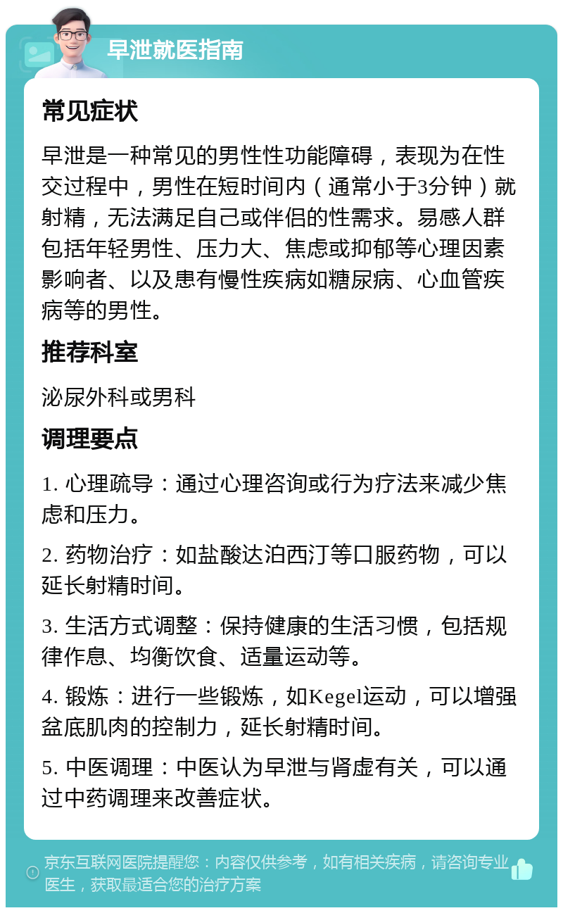 早泄就医指南 常见症状 早泄是一种常见的男性性功能障碍，表现为在性交过程中，男性在短时间内（通常小于3分钟）就射精，无法满足自己或伴侣的性需求。易感人群包括年轻男性、压力大、焦虑或抑郁等心理因素影响者、以及患有慢性疾病如糖尿病、心血管疾病等的男性。 推荐科室 泌尿外科或男科 调理要点 1. 心理疏导：通过心理咨询或行为疗法来减少焦虑和压力。 2. 药物治疗：如盐酸达泊西汀等口服药物，可以延长射精时间。 3. 生活方式调整：保持健康的生活习惯，包括规律作息、均衡饮食、适量运动等。 4. 锻炼：进行一些锻炼，如Kegel运动，可以增强盆底肌肉的控制力，延长射精时间。 5. 中医调理：中医认为早泄与肾虚有关，可以通过中药调理来改善症状。