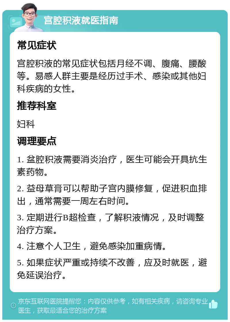 宫腔积液就医指南 常见症状 宫腔积液的常见症状包括月经不调、腹痛、腰酸等。易感人群主要是经历过手术、感染或其他妇科疾病的女性。 推荐科室 妇科 调理要点 1. 盆腔积液需要消炎治疗，医生可能会开具抗生素药物。 2. 益母草膏可以帮助子宫内膜修复，促进积血排出，通常需要一周左右时间。 3. 定期进行B超检查，了解积液情况，及时调整治疗方案。 4. 注意个人卫生，避免感染加重病情。 5. 如果症状严重或持续不改善，应及时就医，避免延误治疗。