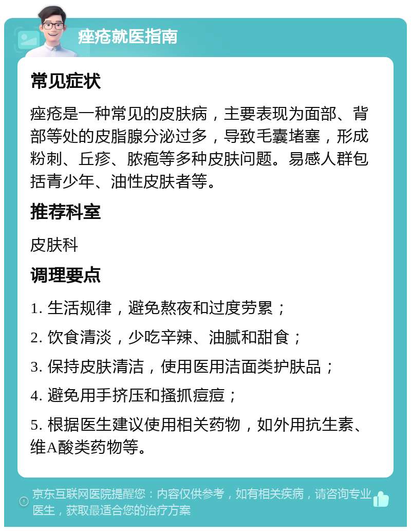 痤疮就医指南 常见症状 痤疮是一种常见的皮肤病，主要表现为面部、背部等处的皮脂腺分泌过多，导致毛囊堵塞，形成粉刺、丘疹、脓疱等多种皮肤问题。易感人群包括青少年、油性皮肤者等。 推荐科室 皮肤科 调理要点 1. 生活规律，避免熬夜和过度劳累； 2. 饮食清淡，少吃辛辣、油腻和甜食； 3. 保持皮肤清洁，使用医用洁面类护肤品； 4. 避免用手挤压和搔抓痘痘； 5. 根据医生建议使用相关药物，如外用抗生素、维A酸类药物等。