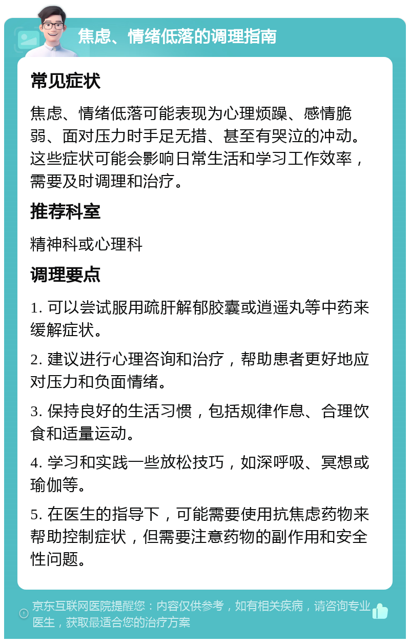 焦虑、情绪低落的调理指南 常见症状 焦虑、情绪低落可能表现为心理烦躁、感情脆弱、面对压力时手足无措、甚至有哭泣的冲动。这些症状可能会影响日常生活和学习工作效率，需要及时调理和治疗。 推荐科室 精神科或心理科 调理要点 1. 可以尝试服用疏肝解郁胶囊或逍遥丸等中药来缓解症状。 2. 建议进行心理咨询和治疗，帮助患者更好地应对压力和负面情绪。 3. 保持良好的生活习惯，包括规律作息、合理饮食和适量运动。 4. 学习和实践一些放松技巧，如深呼吸、冥想或瑜伽等。 5. 在医生的指导下，可能需要使用抗焦虑药物来帮助控制症状，但需要注意药物的副作用和安全性问题。