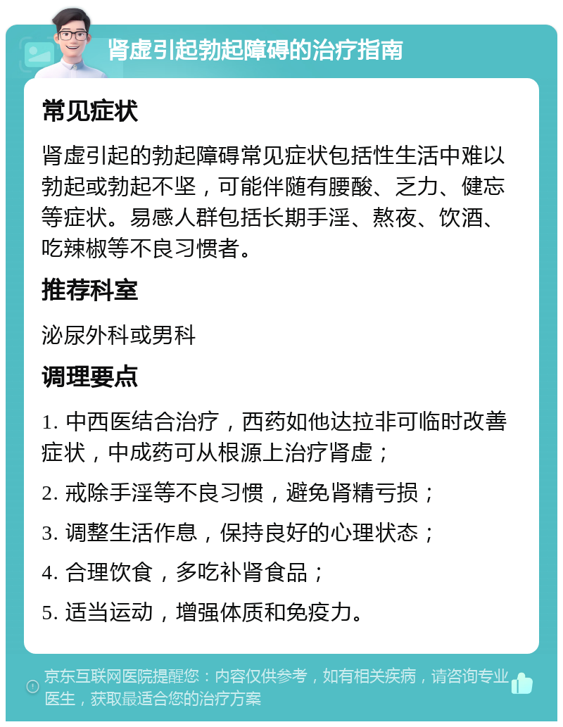 肾虚引起勃起障碍的治疗指南 常见症状 肾虚引起的勃起障碍常见症状包括性生活中难以勃起或勃起不坚，可能伴随有腰酸、乏力、健忘等症状。易感人群包括长期手淫、熬夜、饮酒、吃辣椒等不良习惯者。 推荐科室 泌尿外科或男科 调理要点 1. 中西医结合治疗，西药如他达拉非可临时改善症状，中成药可从根源上治疗肾虚； 2. 戒除手淫等不良习惯，避免肾精亏损； 3. 调整生活作息，保持良好的心理状态； 4. 合理饮食，多吃补肾食品； 5. 适当运动，增强体质和免疫力。