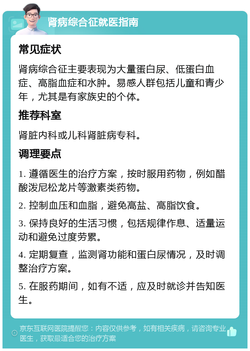 肾病综合征就医指南 常见症状 肾病综合征主要表现为大量蛋白尿、低蛋白血症、高脂血症和水肿。易感人群包括儿童和青少年，尤其是有家族史的个体。 推荐科室 肾脏内科或儿科肾脏病专科。 调理要点 1. 遵循医生的治疗方案，按时服用药物，例如醋酸泼尼松龙片等激素类药物。 2. 控制血压和血脂，避免高盐、高脂饮食。 3. 保持良好的生活习惯，包括规律作息、适量运动和避免过度劳累。 4. 定期复查，监测肾功能和蛋白尿情况，及时调整治疗方案。 5. 在服药期间，如有不适，应及时就诊并告知医生。