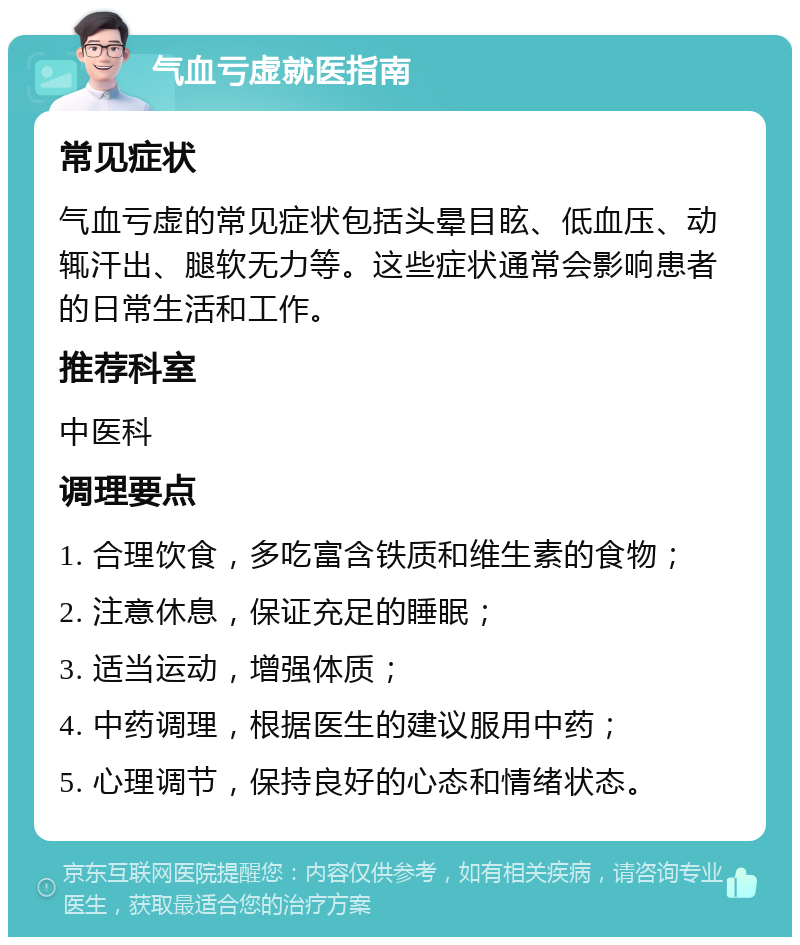 气血亏虚就医指南 常见症状 气血亏虚的常见症状包括头晕目眩、低血压、动辄汗出、腿软无力等。这些症状通常会影响患者的日常生活和工作。 推荐科室 中医科 调理要点 1. 合理饮食，多吃富含铁质和维生素的食物； 2. 注意休息，保证充足的睡眠； 3. 适当运动，增强体质； 4. 中药调理，根据医生的建议服用中药； 5. 心理调节，保持良好的心态和情绪状态。