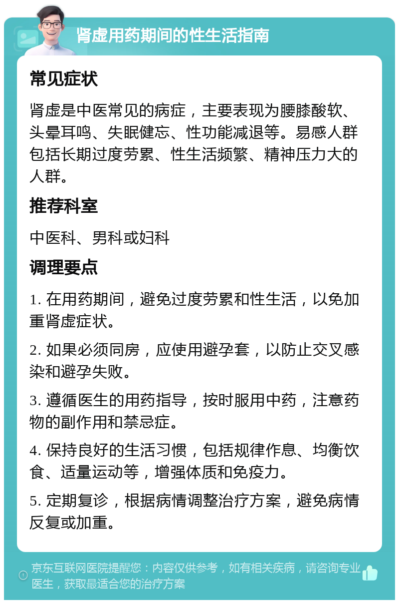 肾虚用药期间的性生活指南 常见症状 肾虚是中医常见的病症，主要表现为腰膝酸软、头晕耳鸣、失眠健忘、性功能减退等。易感人群包括长期过度劳累、性生活频繁、精神压力大的人群。 推荐科室 中医科、男科或妇科 调理要点 1. 在用药期间，避免过度劳累和性生活，以免加重肾虚症状。 2. 如果必须同房，应使用避孕套，以防止交叉感染和避孕失败。 3. 遵循医生的用药指导，按时服用中药，注意药物的副作用和禁忌症。 4. 保持良好的生活习惯，包括规律作息、均衡饮食、适量运动等，增强体质和免疫力。 5. 定期复诊，根据病情调整治疗方案，避免病情反复或加重。