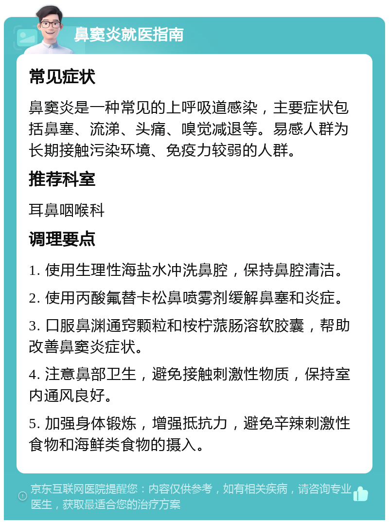 鼻窦炎就医指南 常见症状 鼻窦炎是一种常见的上呼吸道感染，主要症状包括鼻塞、流涕、头痛、嗅觉减退等。易感人群为长期接触污染环境、免疫力较弱的人群。 推荐科室 耳鼻咽喉科 调理要点 1. 使用生理性海盐水冲洗鼻腔，保持鼻腔清洁。 2. 使用丙酸氟替卡松鼻喷雾剂缓解鼻塞和炎症。 3. 口服鼻渊通窍颗粒和桉柠蒎肠溶软胶囊，帮助改善鼻窦炎症状。 4. 注意鼻部卫生，避免接触刺激性物质，保持室内通风良好。 5. 加强身体锻炼，增强抵抗力，避免辛辣刺激性食物和海鲜类食物的摄入。