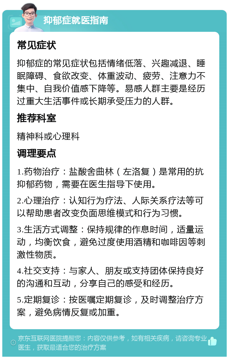 抑郁症就医指南 常见症状 抑郁症的常见症状包括情绪低落、兴趣减退、睡眠障碍、食欲改变、体重波动、疲劳、注意力不集中、自我价值感下降等。易感人群主要是经历过重大生活事件或长期承受压力的人群。 推荐科室 精神科或心理科 调理要点 1.药物治疗：盐酸舍曲林（左洛复）是常用的抗抑郁药物，需要在医生指导下使用。 2.心理治疗：认知行为疗法、人际关系疗法等可以帮助患者改变负面思维模式和行为习惯。 3.生活方式调整：保持规律的作息时间，适量运动，均衡饮食，避免过度使用酒精和咖啡因等刺激性物质。 4.社交支持：与家人、朋友或支持团体保持良好的沟通和互动，分享自己的感受和经历。 5.定期复诊：按医嘱定期复诊，及时调整治疗方案，避免病情反复或加重。