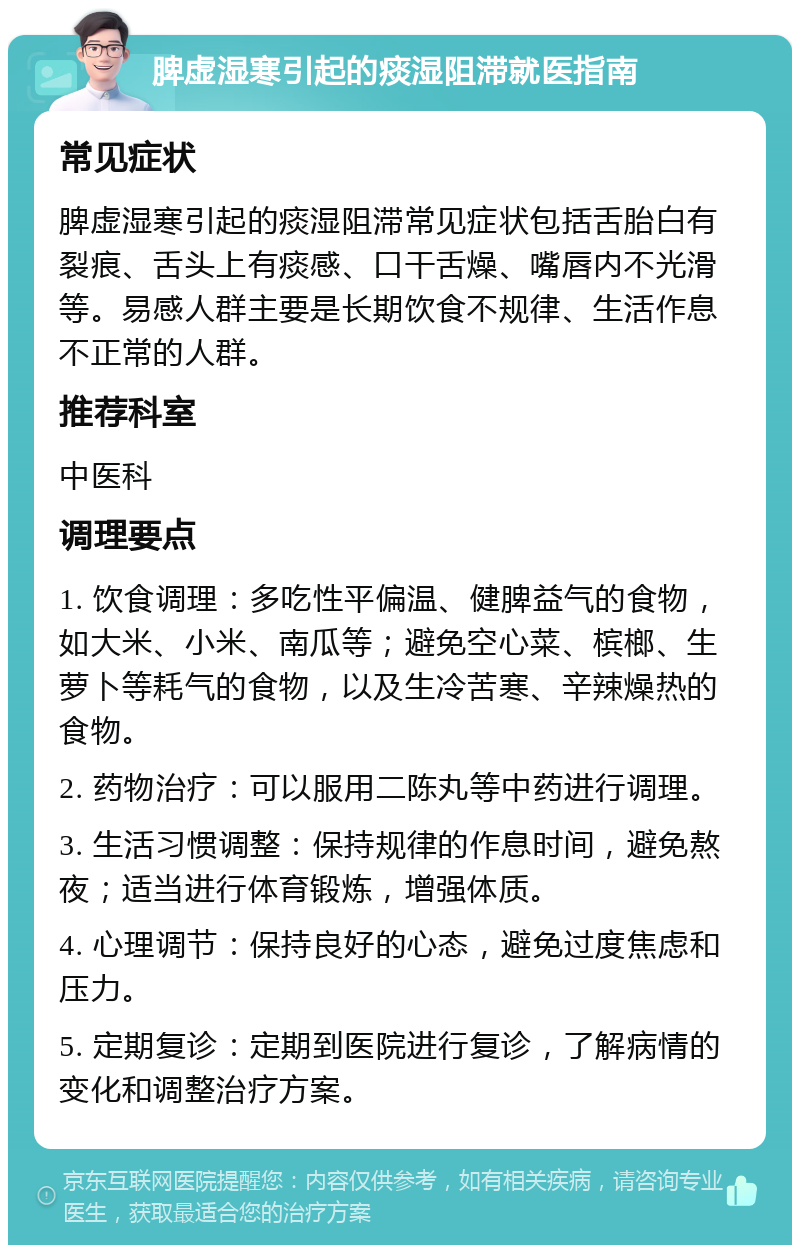 脾虚湿寒引起的痰湿阻滞就医指南 常见症状 脾虚湿寒引起的痰湿阻滞常见症状包括舌胎白有裂痕、舌头上有痰感、口干舌燥、嘴唇内不光滑等。易感人群主要是长期饮食不规律、生活作息不正常的人群。 推荐科室 中医科 调理要点 1. 饮食调理：多吃性平偏温、健脾益气的食物，如大米、小米、南瓜等；避免空心菜、槟榔、生萝卜等耗气的食物，以及生冷苦寒、辛辣燥热的食物。 2. 药物治疗：可以服用二陈丸等中药进行调理。 3. 生活习惯调整：保持规律的作息时间，避免熬夜；适当进行体育锻炼，增强体质。 4. 心理调节：保持良好的心态，避免过度焦虑和压力。 5. 定期复诊：定期到医院进行复诊，了解病情的变化和调整治疗方案。