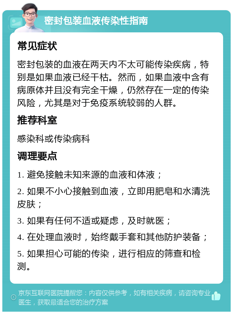 密封包装血液传染性指南 常见症状 密封包装的血液在两天内不太可能传染疾病，特别是如果血液已经干枯。然而，如果血液中含有病原体并且没有完全干燥，仍然存在一定的传染风险，尤其是对于免疫系统较弱的人群。 推荐科室 感染科或传染病科 调理要点 1. 避免接触未知来源的血液和体液； 2. 如果不小心接触到血液，立即用肥皂和水清洗皮肤； 3. 如果有任何不适或疑虑，及时就医； 4. 在处理血液时，始终戴手套和其他防护装备； 5. 如果担心可能的传染，进行相应的筛查和检测。