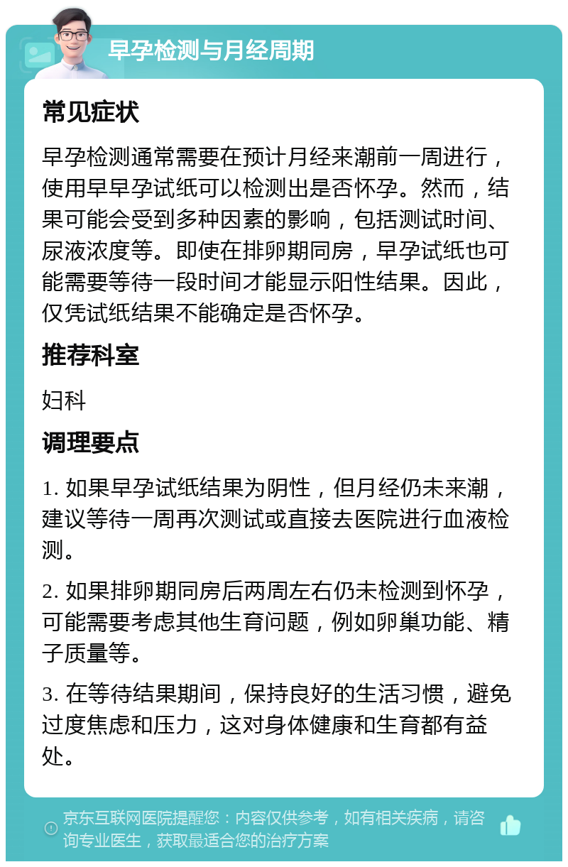 早孕检测与月经周期 常见症状 早孕检测通常需要在预计月经来潮前一周进行，使用早早孕试纸可以检测出是否怀孕。然而，结果可能会受到多种因素的影响，包括测试时间、尿液浓度等。即使在排卵期同房，早孕试纸也可能需要等待一段时间才能显示阳性结果。因此，仅凭试纸结果不能确定是否怀孕。 推荐科室 妇科 调理要点 1. 如果早孕试纸结果为阴性，但月经仍未来潮，建议等待一周再次测试或直接去医院进行血液检测。 2. 如果排卵期同房后两周左右仍未检测到怀孕，可能需要考虑其他生育问题，例如卵巢功能、精子质量等。 3. 在等待结果期间，保持良好的生活习惯，避免过度焦虑和压力，这对身体健康和生育都有益处。