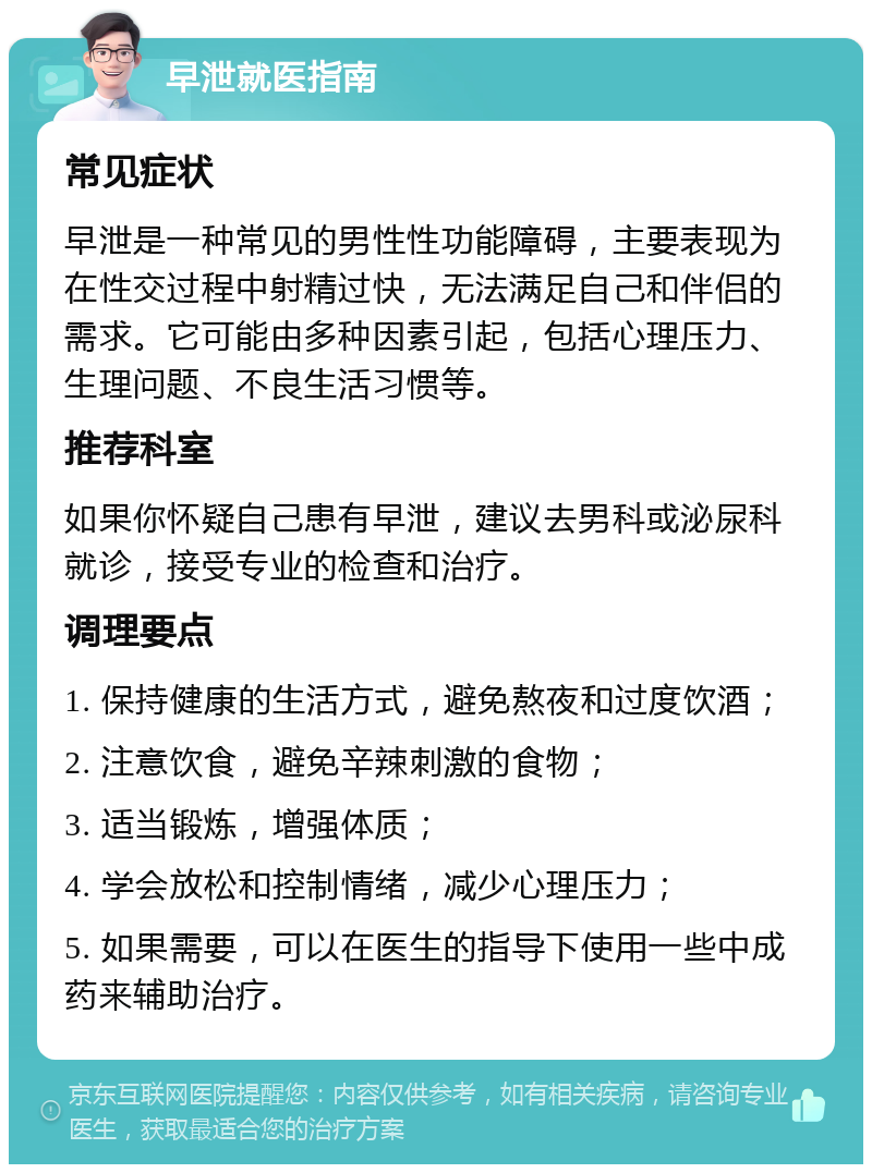 早泄就医指南 常见症状 早泄是一种常见的男性性功能障碍，主要表现为在性交过程中射精过快，无法满足自己和伴侣的需求。它可能由多种因素引起，包括心理压力、生理问题、不良生活习惯等。 推荐科室 如果你怀疑自己患有早泄，建议去男科或泌尿科就诊，接受专业的检查和治疗。 调理要点 1. 保持健康的生活方式，避免熬夜和过度饮酒； 2. 注意饮食，避免辛辣刺激的食物； 3. 适当锻炼，增强体质； 4. 学会放松和控制情绪，减少心理压力； 5. 如果需要，可以在医生的指导下使用一些中成药来辅助治疗。