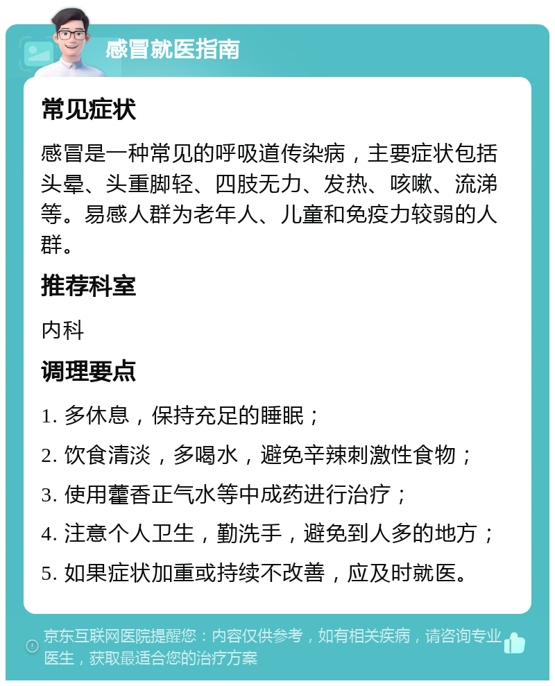 感冒就医指南 常见症状 感冒是一种常见的呼吸道传染病，主要症状包括头晕、头重脚轻、四肢无力、发热、咳嗽、流涕等。易感人群为老年人、儿童和免疫力较弱的人群。 推荐科室 内科 调理要点 1. 多休息，保持充足的睡眠； 2. 饮食清淡，多喝水，避免辛辣刺激性食物； 3. 使用藿香正气水等中成药进行治疗； 4. 注意个人卫生，勤洗手，避免到人多的地方； 5. 如果症状加重或持续不改善，应及时就医。