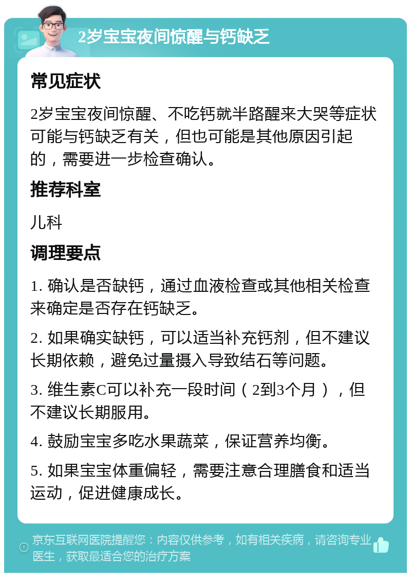 2岁宝宝夜间惊醒与钙缺乏 常见症状 2岁宝宝夜间惊醒、不吃钙就半路醒来大哭等症状可能与钙缺乏有关，但也可能是其他原因引起的，需要进一步检查确认。 推荐科室 儿科 调理要点 1. 确认是否缺钙，通过血液检查或其他相关检查来确定是否存在钙缺乏。 2. 如果确实缺钙，可以适当补充钙剂，但不建议长期依赖，避免过量摄入导致结石等问题。 3. 维生素C可以补充一段时间（2到3个月），但不建议长期服用。 4. 鼓励宝宝多吃水果蔬菜，保证营养均衡。 5. 如果宝宝体重偏轻，需要注意合理膳食和适当运动，促进健康成长。