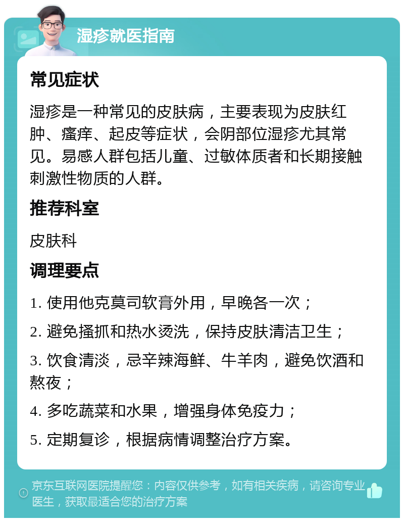 湿疹就医指南 常见症状 湿疹是一种常见的皮肤病，主要表现为皮肤红肿、瘙痒、起皮等症状，会阴部位湿疹尤其常见。易感人群包括儿童、过敏体质者和长期接触刺激性物质的人群。 推荐科室 皮肤科 调理要点 1. 使用他克莫司软膏外用，早晚各一次； 2. 避免搔抓和热水烫洗，保持皮肤清洁卫生； 3. 饮食清淡，忌辛辣海鲜、牛羊肉，避免饮酒和熬夜； 4. 多吃蔬菜和水果，增强身体免疫力； 5. 定期复诊，根据病情调整治疗方案。