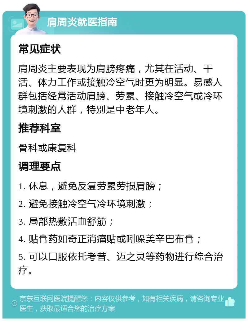 肩周炎就医指南 常见症状 肩周炎主要表现为肩膀疼痛，尤其在活动、干活、体力工作或接触冷空气时更为明显。易感人群包括经常活动肩膀、劳累、接触冷空气或冷环境刺激的人群，特别是中老年人。 推荐科室 骨科或康复科 调理要点 1. 休息，避免反复劳累劳损肩膀； 2. 避免接触冷空气冷环境刺激； 3. 局部热敷活血舒筋； 4. 贴膏药如奇正消痛贴或吲哚美辛巴布膏； 5. 可以口服依托考昔、迈之灵等药物进行综合治疗。