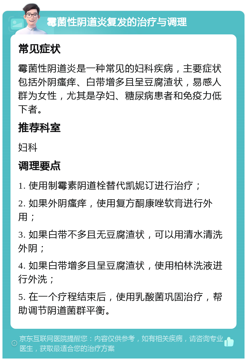 霉菌性阴道炎复发的治疗与调理 常见症状 霉菌性阴道炎是一种常见的妇科疾病，主要症状包括外阴瘙痒、白带增多且呈豆腐渣状，易感人群为女性，尤其是孕妇、糖尿病患者和免疫力低下者。 推荐科室 妇科 调理要点 1. 使用制霉素阴道栓替代凯妮订进行治疗； 2. 如果外阴瘙痒，使用复方酮康唑软膏进行外用； 3. 如果白带不多且无豆腐渣状，可以用清水清洗外阴； 4. 如果白带增多且呈豆腐渣状，使用柏林洗液进行外洗； 5. 在一个疗程结束后，使用乳酸菌巩固治疗，帮助调节阴道菌群平衡。