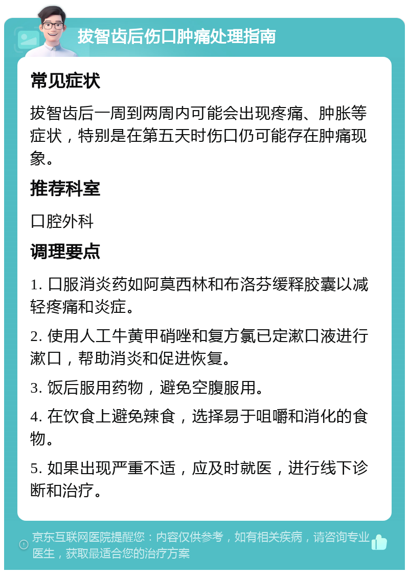 拔智齿后伤口肿痛处理指南 常见症状 拔智齿后一周到两周内可能会出现疼痛、肿胀等症状，特别是在第五天时伤口仍可能存在肿痛现象。 推荐科室 口腔外科 调理要点 1. 口服消炎药如阿莫西林和布洛芬缓释胶囊以减轻疼痛和炎症。 2. 使用人工牛黄甲硝唑和复方氯已定漱口液进行漱口，帮助消炎和促进恢复。 3. 饭后服用药物，避免空腹服用。 4. 在饮食上避免辣食，选择易于咀嚼和消化的食物。 5. 如果出现严重不适，应及时就医，进行线下诊断和治疗。