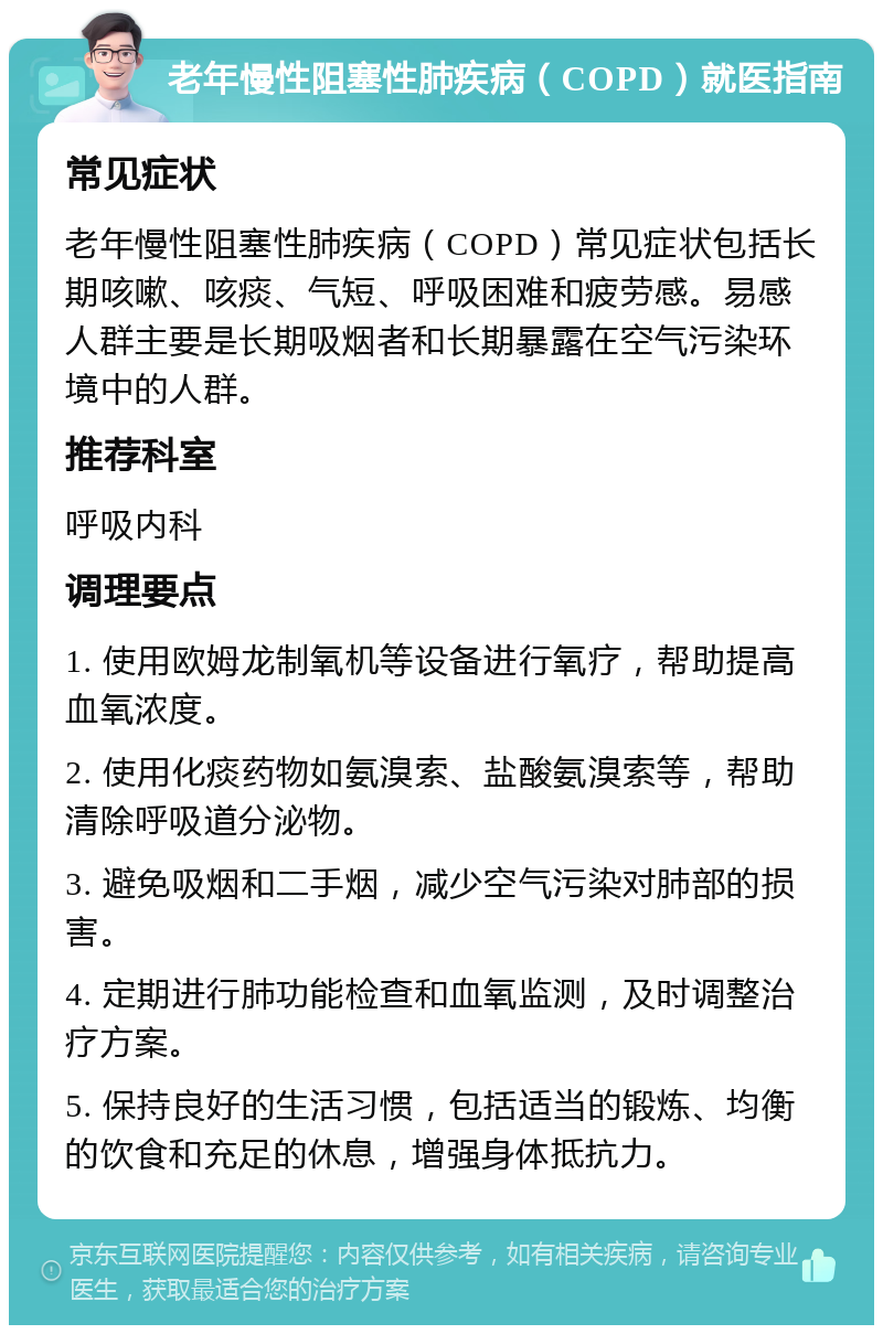 老年慢性阻塞性肺疾病（COPD）就医指南 常见症状 老年慢性阻塞性肺疾病（COPD）常见症状包括长期咳嗽、咳痰、气短、呼吸困难和疲劳感。易感人群主要是长期吸烟者和长期暴露在空气污染环境中的人群。 推荐科室 呼吸内科 调理要点 1. 使用欧姆龙制氧机等设备进行氧疗，帮助提高血氧浓度。 2. 使用化痰药物如氨溴索、盐酸氨溴索等，帮助清除呼吸道分泌物。 3. 避免吸烟和二手烟，减少空气污染对肺部的损害。 4. 定期进行肺功能检查和血氧监测，及时调整治疗方案。 5. 保持良好的生活习惯，包括适当的锻炼、均衡的饮食和充足的休息，增强身体抵抗力。