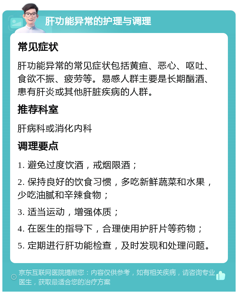 肝功能异常的护理与调理 常见症状 肝功能异常的常见症状包括黄疸、恶心、呕吐、食欲不振、疲劳等。易感人群主要是长期酗酒、患有肝炎或其他肝脏疾病的人群。 推荐科室 肝病科或消化内科 调理要点 1. 避免过度饮酒，戒烟限酒； 2. 保持良好的饮食习惯，多吃新鲜蔬菜和水果，少吃油腻和辛辣食物； 3. 适当运动，增强体质； 4. 在医生的指导下，合理使用护肝片等药物； 5. 定期进行肝功能检查，及时发现和处理问题。