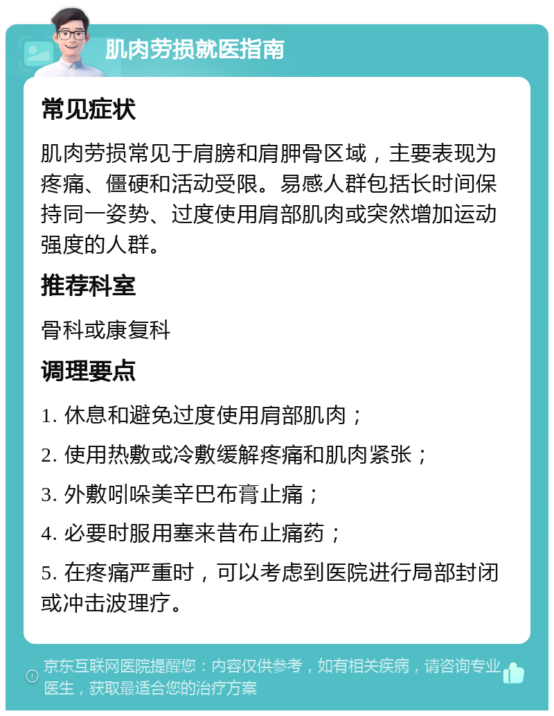 肌肉劳损就医指南 常见症状 肌肉劳损常见于肩膀和肩胛骨区域，主要表现为疼痛、僵硬和活动受限。易感人群包括长时间保持同一姿势、过度使用肩部肌肉或突然增加运动强度的人群。 推荐科室 骨科或康复科 调理要点 1. 休息和避免过度使用肩部肌肉； 2. 使用热敷或冷敷缓解疼痛和肌肉紧张； 3. 外敷吲哚美辛巴布膏止痛； 4. 必要时服用塞来昔布止痛药； 5. 在疼痛严重时，可以考虑到医院进行局部封闭或冲击波理疗。