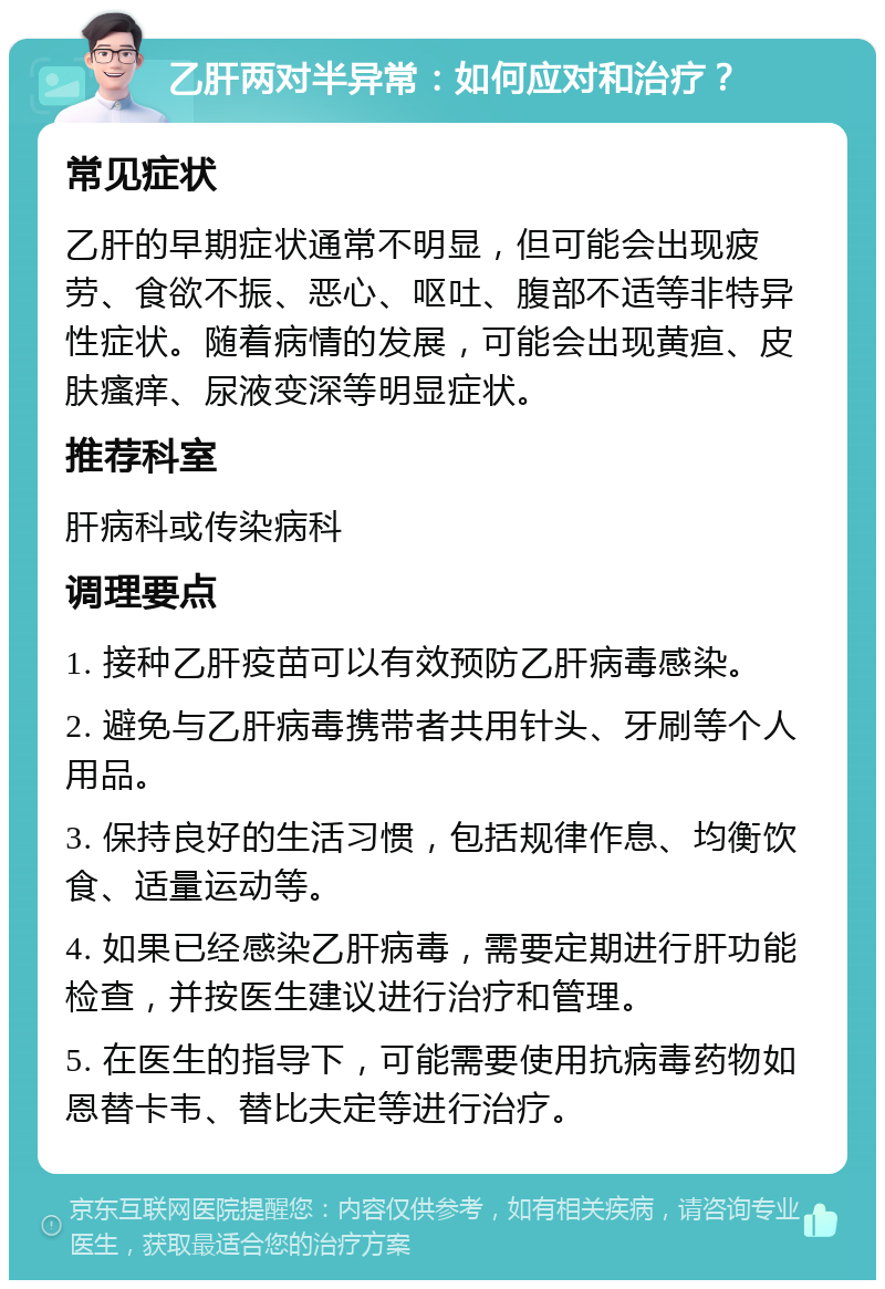 乙肝两对半异常：如何应对和治疗？ 常见症状 乙肝的早期症状通常不明显，但可能会出现疲劳、食欲不振、恶心、呕吐、腹部不适等非特异性症状。随着病情的发展，可能会出现黄疸、皮肤瘙痒、尿液变深等明显症状。 推荐科室 肝病科或传染病科 调理要点 1. 接种乙肝疫苗可以有效预防乙肝病毒感染。 2. 避免与乙肝病毒携带者共用针头、牙刷等个人用品。 3. 保持良好的生活习惯，包括规律作息、均衡饮食、适量运动等。 4. 如果已经感染乙肝病毒，需要定期进行肝功能检查，并按医生建议进行治疗和管理。 5. 在医生的指导下，可能需要使用抗病毒药物如恩替卡韦、替比夫定等进行治疗。