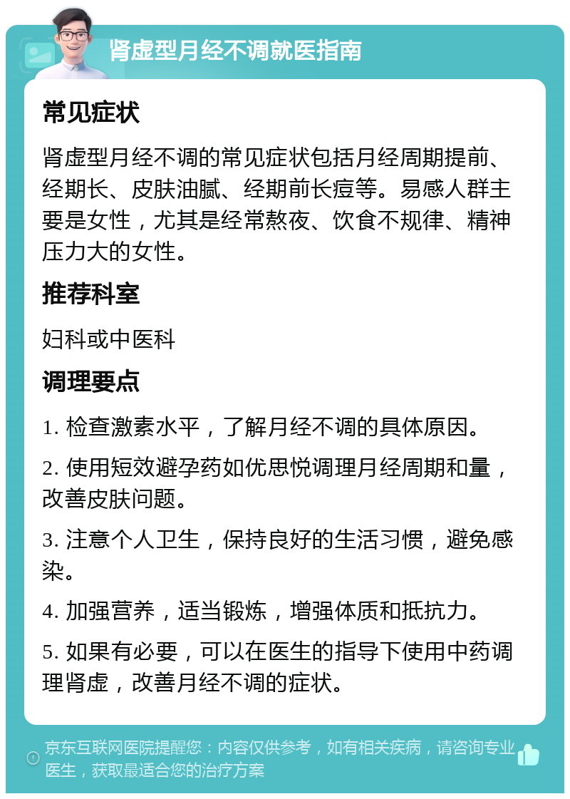 肾虚型月经不调就医指南 常见症状 肾虚型月经不调的常见症状包括月经周期提前、经期长、皮肤油腻、经期前长痘等。易感人群主要是女性，尤其是经常熬夜、饮食不规律、精神压力大的女性。 推荐科室 妇科或中医科 调理要点 1. 检查激素水平，了解月经不调的具体原因。 2. 使用短效避孕药如优思悦调理月经周期和量，改善皮肤问题。 3. 注意个人卫生，保持良好的生活习惯，避免感染。 4. 加强营养，适当锻炼，增强体质和抵抗力。 5. 如果有必要，可以在医生的指导下使用中药调理肾虚，改善月经不调的症状。