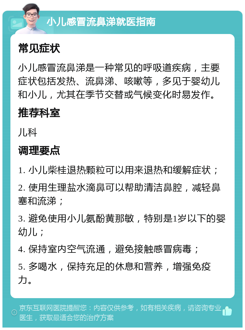 小儿感冒流鼻涕就医指南 常见症状 小儿感冒流鼻涕是一种常见的呼吸道疾病，主要症状包括发热、流鼻涕、咳嗽等，多见于婴幼儿和小儿，尤其在季节交替或气候变化时易发作。 推荐科室 儿科 调理要点 1. 小儿柴桂退热颗粒可以用来退热和缓解症状； 2. 使用生理盐水滴鼻可以帮助清洁鼻腔，减轻鼻塞和流涕； 3. 避免使用小儿氨酚黄那敏，特别是1岁以下的婴幼儿； 4. 保持室内空气流通，避免接触感冒病毒； 5. 多喝水，保持充足的休息和营养，增强免疫力。