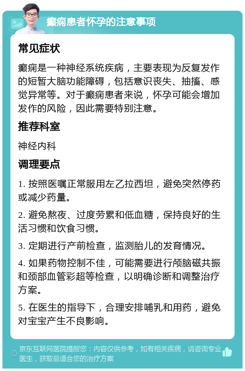 癫痫患者怀孕的注意事项 常见症状 癫痫是一种神经系统疾病，主要表现为反复发作的短暂大脑功能障碍，包括意识丧失、抽搐、感觉异常等。对于癫痫患者来说，怀孕可能会增加发作的风险，因此需要特别注意。 推荐科室 神经内科 调理要点 1. 按照医嘱正常服用左乙拉西坦，避免突然停药或减少药量。 2. 避免熬夜、过度劳累和低血糖，保持良好的生活习惯和饮食习惯。 3. 定期进行产前检查，监测胎儿的发育情况。 4. 如果药物控制不佳，可能需要进行颅脑磁共振和颈部血管彩超等检查，以明确诊断和调整治疗方案。 5. 在医生的指导下，合理安排哺乳和用药，避免对宝宝产生不良影响。