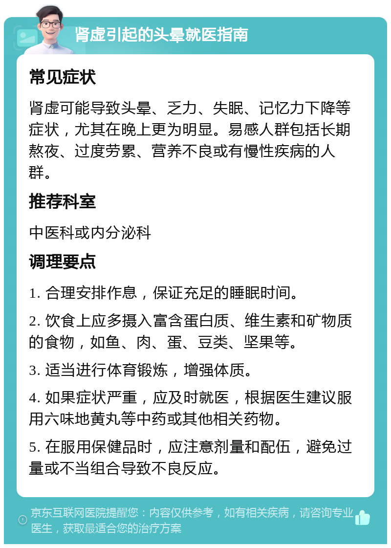 肾虚引起的头晕就医指南 常见症状 肾虚可能导致头晕、乏力、失眠、记忆力下降等症状，尤其在晚上更为明显。易感人群包括长期熬夜、过度劳累、营养不良或有慢性疾病的人群。 推荐科室 中医科或内分泌科 调理要点 1. 合理安排作息，保证充足的睡眠时间。 2. 饮食上应多摄入富含蛋白质、维生素和矿物质的食物，如鱼、肉、蛋、豆类、坚果等。 3. 适当进行体育锻炼，增强体质。 4. 如果症状严重，应及时就医，根据医生建议服用六味地黄丸等中药或其他相关药物。 5. 在服用保健品时，应注意剂量和配伍，避免过量或不当组合导致不良反应。