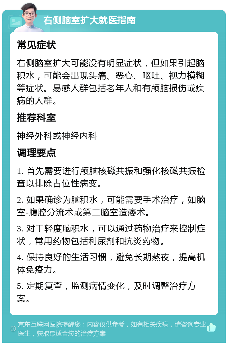 右侧脑室扩大就医指南 常见症状 右侧脑室扩大可能没有明显症状，但如果引起脑积水，可能会出现头痛、恶心、呕吐、视力模糊等症状。易感人群包括老年人和有颅脑损伤或疾病的人群。 推荐科室 神经外科或神经内科 调理要点 1. 首先需要进行颅脑核磁共振和强化核磁共振检查以排除占位性病变。 2. 如果确诊为脑积水，可能需要手术治疗，如脑室-腹腔分流术或第三脑室造瘘术。 3. 对于轻度脑积水，可以通过药物治疗来控制症状，常用药物包括利尿剂和抗炎药物。 4. 保持良好的生活习惯，避免长期熬夜，提高机体免疫力。 5. 定期复查，监测病情变化，及时调整治疗方案。