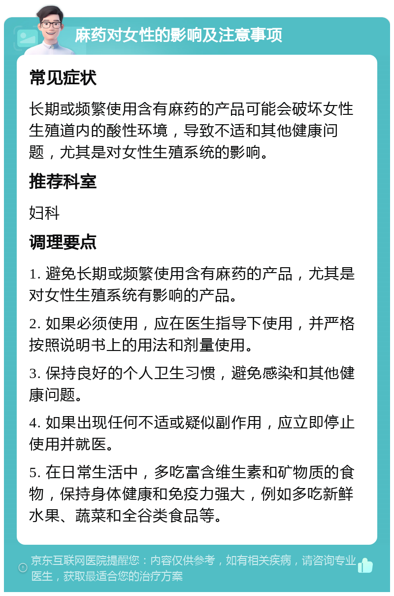 麻药对女性的影响及注意事项 常见症状 长期或频繁使用含有麻药的产品可能会破坏女性生殖道内的酸性环境，导致不适和其他健康问题，尤其是对女性生殖系统的影响。 推荐科室 妇科 调理要点 1. 避免长期或频繁使用含有麻药的产品，尤其是对女性生殖系统有影响的产品。 2. 如果必须使用，应在医生指导下使用，并严格按照说明书上的用法和剂量使用。 3. 保持良好的个人卫生习惯，避免感染和其他健康问题。 4. 如果出现任何不适或疑似副作用，应立即停止使用并就医。 5. 在日常生活中，多吃富含维生素和矿物质的食物，保持身体健康和免疫力强大，例如多吃新鲜水果、蔬菜和全谷类食品等。