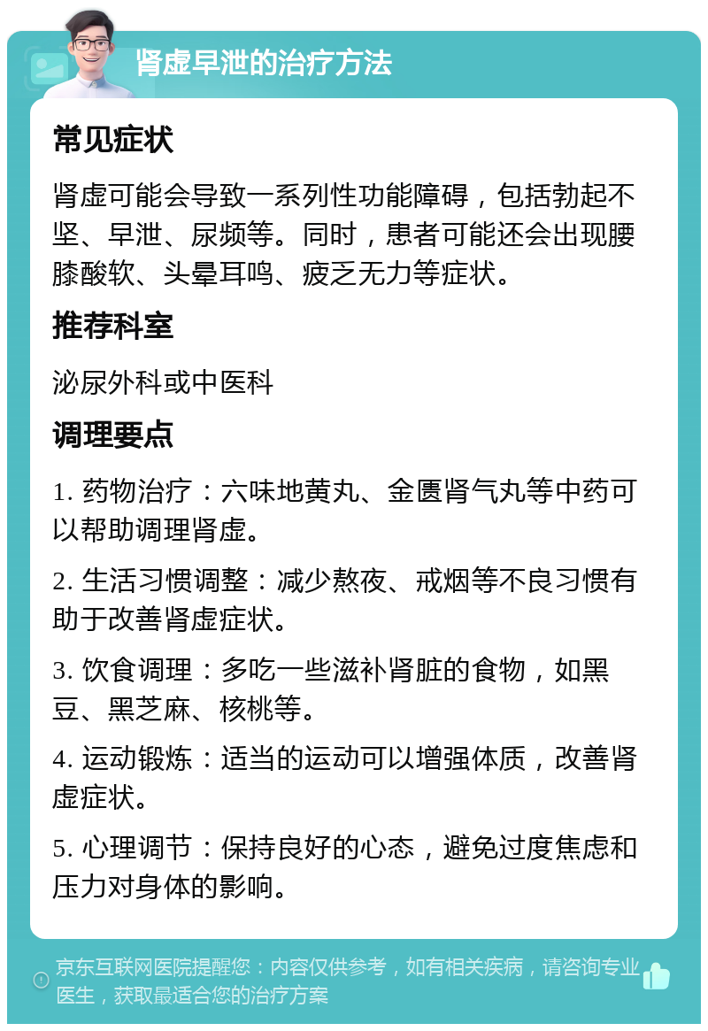 肾虚早泄的治疗方法 常见症状 肾虚可能会导致一系列性功能障碍，包括勃起不坚、早泄、尿频等。同时，患者可能还会出现腰膝酸软、头晕耳鸣、疲乏无力等症状。 推荐科室 泌尿外科或中医科 调理要点 1. 药物治疗：六味地黄丸、金匮肾气丸等中药可以帮助调理肾虚。 2. 生活习惯调整：减少熬夜、戒烟等不良习惯有助于改善肾虚症状。 3. 饮食调理：多吃一些滋补肾脏的食物，如黑豆、黑芝麻、核桃等。 4. 运动锻炼：适当的运动可以增强体质，改善肾虚症状。 5. 心理调节：保持良好的心态，避免过度焦虑和压力对身体的影响。