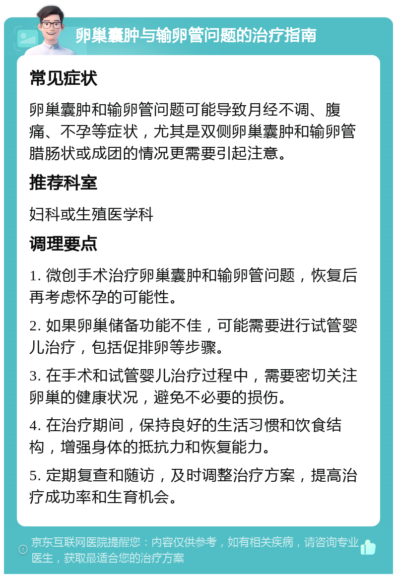 卵巢囊肿与输卵管问题的治疗指南 常见症状 卵巢囊肿和输卵管问题可能导致月经不调、腹痛、不孕等症状，尤其是双侧卵巢囊肿和输卵管腊肠状或成团的情况更需要引起注意。 推荐科室 妇科或生殖医学科 调理要点 1. 微创手术治疗卵巢囊肿和输卵管问题，恢复后再考虑怀孕的可能性。 2. 如果卵巢储备功能不佳，可能需要进行试管婴儿治疗，包括促排卵等步骤。 3. 在手术和试管婴儿治疗过程中，需要密切关注卵巢的健康状况，避免不必要的损伤。 4. 在治疗期间，保持良好的生活习惯和饮食结构，增强身体的抵抗力和恢复能力。 5. 定期复查和随访，及时调整治疗方案，提高治疗成功率和生育机会。