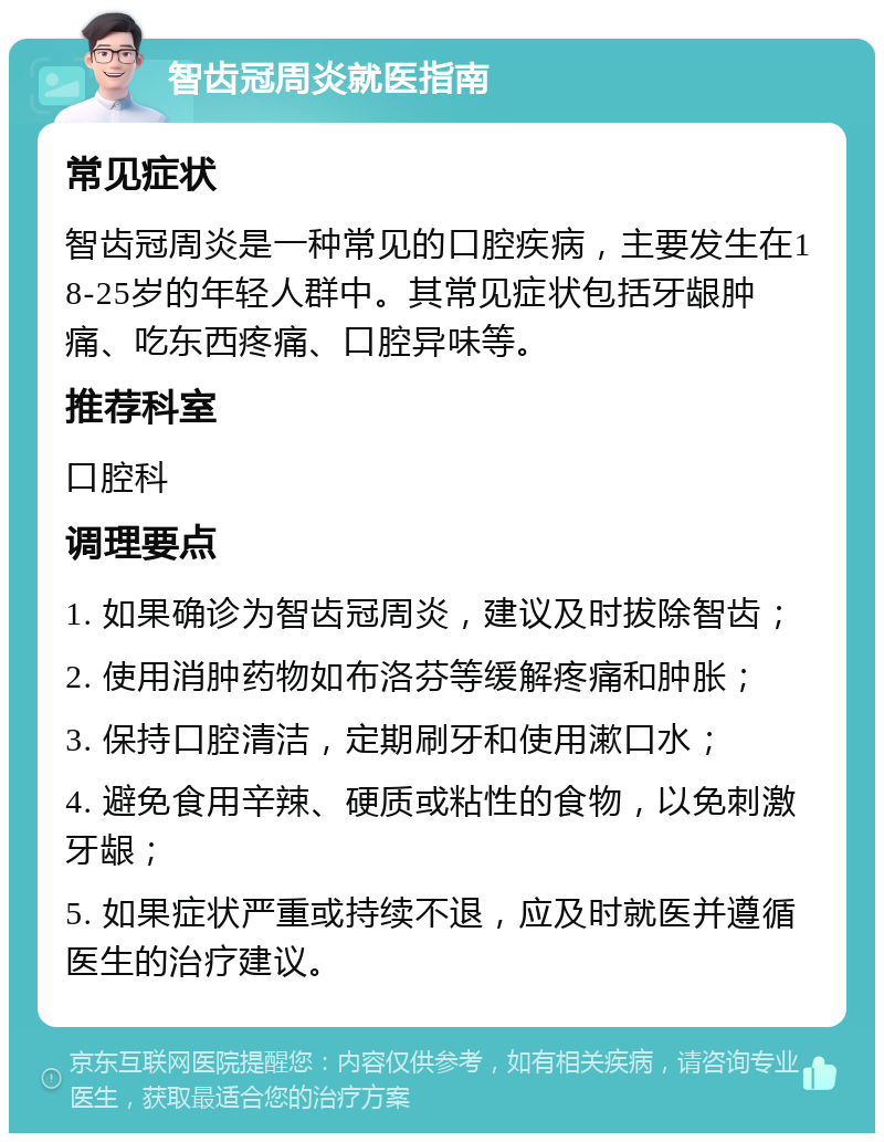 智齿冠周炎就医指南 常见症状 智齿冠周炎是一种常见的口腔疾病，主要发生在18-25岁的年轻人群中。其常见症状包括牙龈肿痛、吃东西疼痛、口腔异味等。 推荐科室 口腔科 调理要点 1. 如果确诊为智齿冠周炎，建议及时拔除智齿； 2. 使用消肿药物如布洛芬等缓解疼痛和肿胀； 3. 保持口腔清洁，定期刷牙和使用漱口水； 4. 避免食用辛辣、硬质或粘性的食物，以免刺激牙龈； 5. 如果症状严重或持续不退，应及时就医并遵循医生的治疗建议。