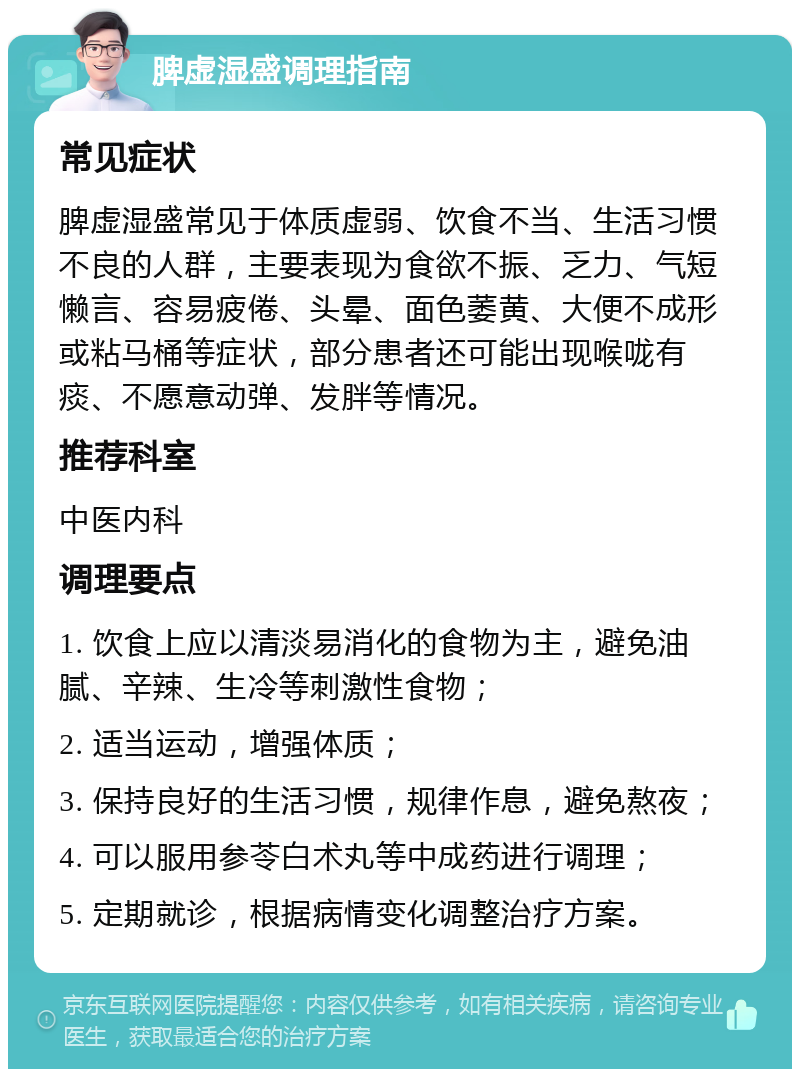 脾虚湿盛调理指南 常见症状 脾虚湿盛常见于体质虚弱、饮食不当、生活习惯不良的人群，主要表现为食欲不振、乏力、气短懒言、容易疲倦、头晕、面色萎黄、大便不成形或粘马桶等症状，部分患者还可能出现喉咙有痰、不愿意动弹、发胖等情况。 推荐科室 中医内科 调理要点 1. 饮食上应以清淡易消化的食物为主，避免油腻、辛辣、生冷等刺激性食物； 2. 适当运动，增强体质； 3. 保持良好的生活习惯，规律作息，避免熬夜； 4. 可以服用参苓白术丸等中成药进行调理； 5. 定期就诊，根据病情变化调整治疗方案。