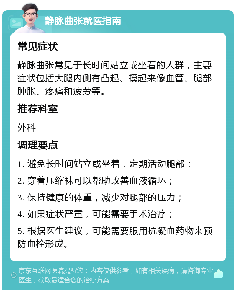 静脉曲张就医指南 常见症状 静脉曲张常见于长时间站立或坐着的人群，主要症状包括大腿内侧有凸起、摸起来像血管、腿部肿胀、疼痛和疲劳等。 推荐科室 外科 调理要点 1. 避免长时间站立或坐着，定期活动腿部； 2. 穿着压缩袜可以帮助改善血液循环； 3. 保持健康的体重，减少对腿部的压力； 4. 如果症状严重，可能需要手术治疗； 5. 根据医生建议，可能需要服用抗凝血药物来预防血栓形成。