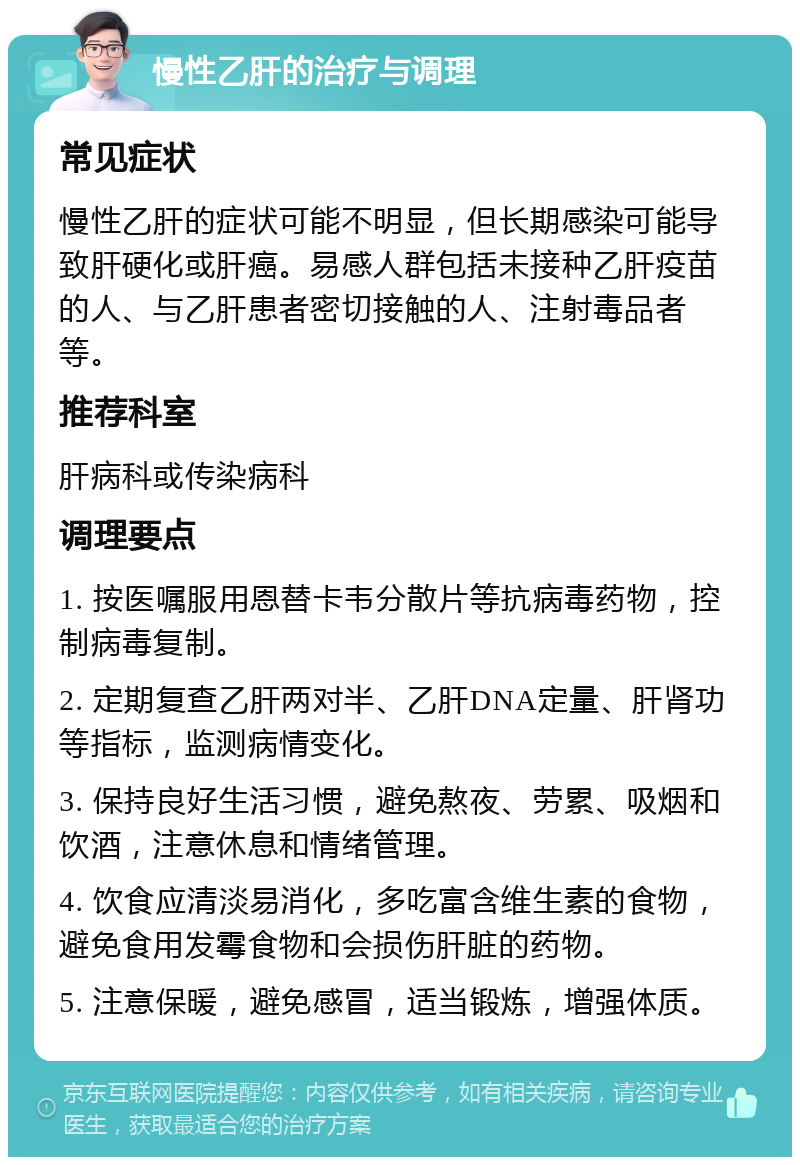 慢性乙肝的治疗与调理 常见症状 慢性乙肝的症状可能不明显，但长期感染可能导致肝硬化或肝癌。易感人群包括未接种乙肝疫苗的人、与乙肝患者密切接触的人、注射毒品者等。 推荐科室 肝病科或传染病科 调理要点 1. 按医嘱服用恩替卡韦分散片等抗病毒药物，控制病毒复制。 2. 定期复查乙肝两对半、乙肝DNA定量、肝肾功等指标，监测病情变化。 3. 保持良好生活习惯，避免熬夜、劳累、吸烟和饮酒，注意休息和情绪管理。 4. 饮食应清淡易消化，多吃富含维生素的食物，避免食用发霉食物和会损伤肝脏的药物。 5. 注意保暖，避免感冒，适当锻炼，增强体质。