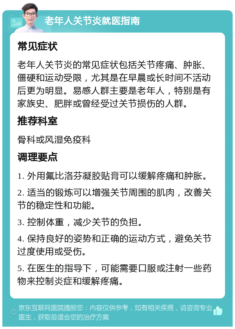 老年人关节炎就医指南 常见症状 老年人关节炎的常见症状包括关节疼痛、肿胀、僵硬和运动受限，尤其是在早晨或长时间不活动后更为明显。易感人群主要是老年人，特别是有家族史、肥胖或曾经受过关节损伤的人群。 推荐科室 骨科或风湿免疫科 调理要点 1. 外用氟比洛芬凝胶贴膏可以缓解疼痛和肿胀。 2. 适当的锻炼可以增强关节周围的肌肉，改善关节的稳定性和功能。 3. 控制体重，减少关节的负担。 4. 保持良好的姿势和正确的运动方式，避免关节过度使用或受伤。 5. 在医生的指导下，可能需要口服或注射一些药物来控制炎症和缓解疼痛。