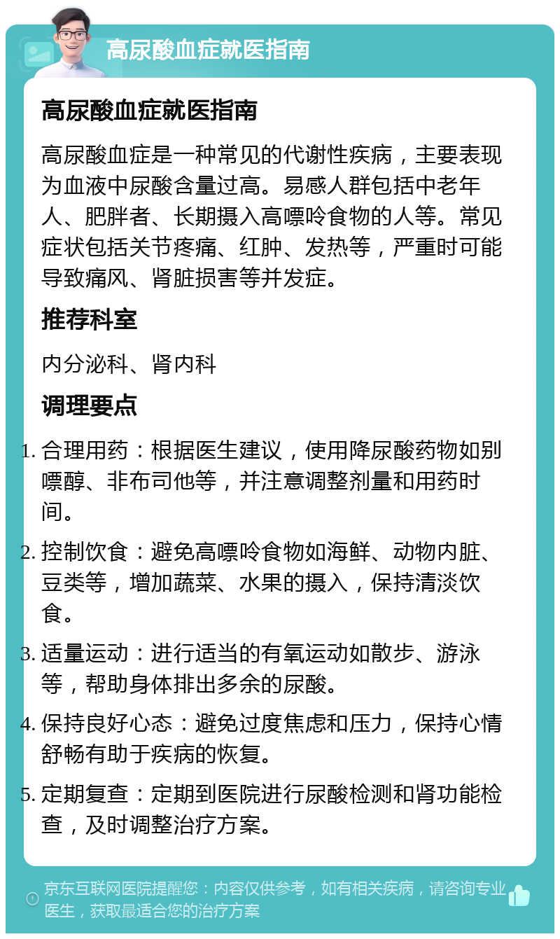 高尿酸血症就医指南 高尿酸血症就医指南 高尿酸血症是一种常见的代谢性疾病，主要表现为血液中尿酸含量过高。易感人群包括中老年人、肥胖者、长期摄入高嘌呤食物的人等。常见症状包括关节疼痛、红肿、发热等，严重时可能导致痛风、肾脏损害等并发症。 推荐科室 内分泌科、肾内科 调理要点 合理用药：根据医生建议，使用降尿酸药物如别嘌醇、非布司他等，并注意调整剂量和用药时间。 控制饮食：避免高嘌呤食物如海鲜、动物内脏、豆类等，增加蔬菜、水果的摄入，保持清淡饮食。 适量运动：进行适当的有氧运动如散步、游泳等，帮助身体排出多余的尿酸。 保持良好心态：避免过度焦虑和压力，保持心情舒畅有助于疾病的恢复。 定期复查：定期到医院进行尿酸检测和肾功能检查，及时调整治疗方案。