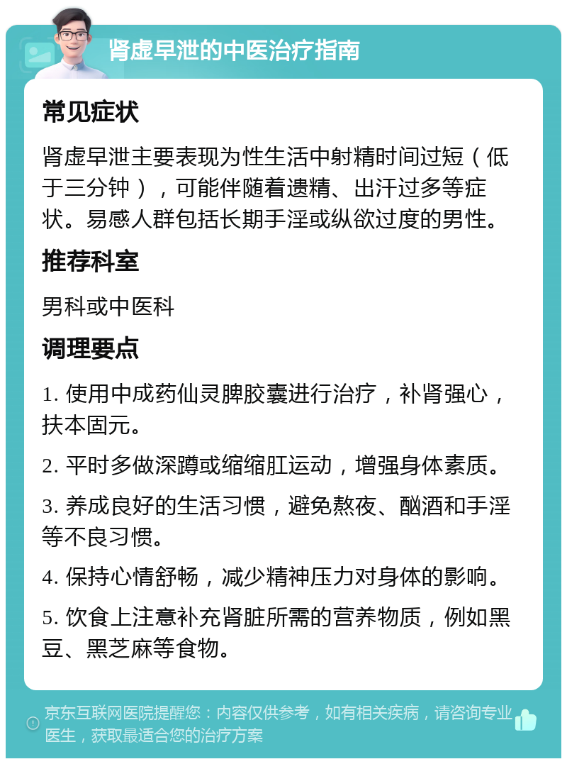 肾虚早泄的中医治疗指南 常见症状 肾虚早泄主要表现为性生活中射精时间过短（低于三分钟），可能伴随着遗精、出汗过多等症状。易感人群包括长期手淫或纵欲过度的男性。 推荐科室 男科或中医科 调理要点 1. 使用中成药仙灵脾胶囊进行治疗，补肾强心，扶本固元。 2. 平时多做深蹲或缩缩肛运动，增强身体素质。 3. 养成良好的生活习惯，避免熬夜、酗酒和手淫等不良习惯。 4. 保持心情舒畅，减少精神压力对身体的影响。 5. 饮食上注意补充肾脏所需的营养物质，例如黑豆、黑芝麻等食物。