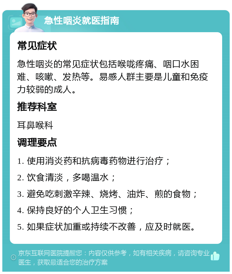 急性咽炎就医指南 常见症状 急性咽炎的常见症状包括喉咙疼痛、咽口水困难、咳嗽、发热等。易感人群主要是儿童和免疫力较弱的成人。 推荐科室 耳鼻喉科 调理要点 1. 使用消炎药和抗病毒药物进行治疗； 2. 饮食清淡，多喝温水； 3. 避免吃刺激辛辣、烧烤、油炸、煎的食物； 4. 保持良好的个人卫生习惯； 5. 如果症状加重或持续不改善，应及时就医。